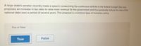 A large state's senator recently made a speech condemning the continuous deficits in the federal budget. She now
proposes an increase in tax rates to raise more revenue for the government and thus gradually reduce the size of the
national debt over a period of several years. This proposal is a common type of monetary policy.
True or False
True
False
