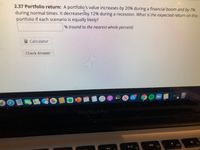 2.37 Portfolio return: A portfolio's value increases by 20% during a financial boom and by 7%
during normal times. It decreasestby 12% during a recession. What is the expected return on this
portfolio if each scenario is equally likely?
% (round to the nearest whole percent)
Calculator
Check Answver
Ex
11
tv
MacBook Pro
F11
F9
F10
F8
