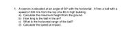 1. A cannon is elevated at an angle of 60° with the horizontal. It fires a ball with a
speed of 300 m/s from the top of a 80 m high building.
a) Calculate the maximum height from the ground.
b) How long is the ball in the air?
c) What is the horizontal range of the ball?
d) Calculate the speed at impact.
