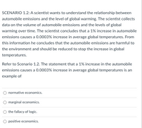 SCENARIO 1.2: A scientist wants to understand the relationship between
automobile emissions and the level of global warming. The scientist collects
data on the volume of automobile emissions and the levels of global
warming over time. The scientist concludes that a 1% increase in automobile
emissions causes a 0.0003% increase in average global temperatures. From
this information he concludes that the automobile emissions are harmful to
the environment and should be reduced to stop the increase in global
temperatures.
Refer to Scenario 1.2. The statement that a 1% increase in the automobile
emissions causes a 0.0003% increase in average global temperatures is an
example of
normative economics.
marginal economics.
the fallacy of logic.
O positive economics.
