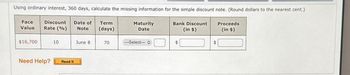 Using ordinary interest, 360 days, calculate the missing information for the simple discount note. (Round dollars to the nearest cent.)
Face
Discount
Value Rate (%)
Date of
Note
Term
(days)
Maturity
Date
Bank Discount
(in $)
Proceeds
(in $)
$16,700
10
June 8
70
--Select-- O
$
$
Need Help?
Read It