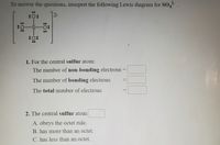 To answer the questions, interpret the following Lewis diagram for SO.
2-
72-
1. For the central sulfur atom:
The number of non-bonding electrons
The number of bonding electrons
The total number of electrons
2. The central sulfur atom
A. obeys the octet rule.
B. has more than an octet.
C. has less than an octet.
%24
:O:
