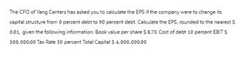 The CFO of Yang Centers has asked you to calculate the EPS if the company were to change its capital structure from 0 percent debt to 90 percent debt. Calculate the EPS, rounded to the nearest $0.01, given the following information: Book value per share $8.75, Cost of debt 10 percent, EBIT $500,000.00, Tax Rate 30 percent, Total Capital $4,000,000.00.