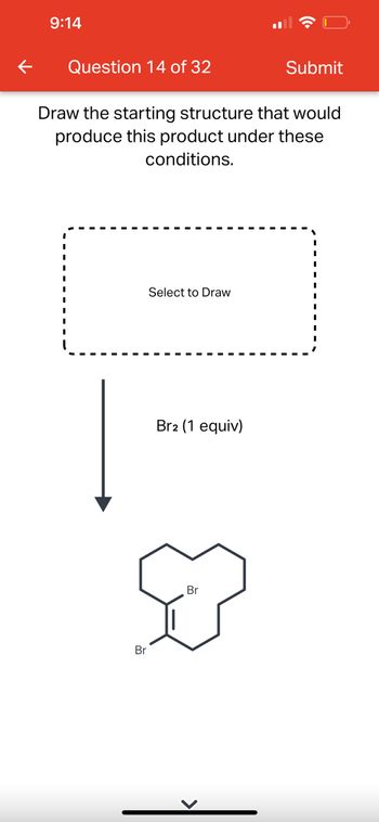 **Question 14 of 32**

**Instruction**: Draw the starting structure that would produce this product under these conditions.

**Diagram**:

- **Starting Structure**: A dashed box labeled "Select to Draw."
- **Reaction Condition**: An arrow pointing downward labeled "Br₂ (1 equiv)" indicating the addition of one equivalent of bromine (Br₂).
- **Product Structure**: 

  The product is a bicyclic organic compound featuring:
  - A six-membered ring fused with a seven-membered ring.
  - Two bromine atoms attached to the rings.
  - One double bond at the base of the six-membered ring close to the junction of the two rings.

This setup illustrates a typical substitution reaction where bromine is added to an unsaturated hydrocarbon, forming a dibrominated product.