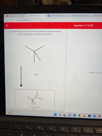 Content
54°F
Clear
Draw the major product of the substitution reaction shown
below. Ignore any inorganic byproducts.
*
app.101edu.co
Aktiv Chemistry
F1
*
Edit SN1 Product
H₂O
F2
DII
X QSN2/SN1 Reactions Fl: X
CI
F3
4x
▬▬▬▬
i
F4
B
F5
G Which alkyl bromide
4)
X
Question 17 of 22
F6
G whats a stro
Please select a
F7
PrtSc