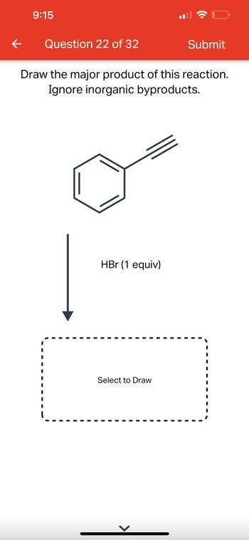 **Question 22 of 32**

**Instruction:**
Draw the major product of this reaction. Ignore inorganic byproducts.

**Reaction:**
A benzene ring is connected to an alkyne. The alkyne is treated with HBr (1 equivalent).

**Diagram Area:**
There is a dashed box labeled "Select to Draw," indicating where the user should draw the reaction's major product.