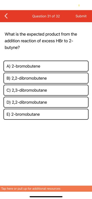 **Question 31 of 32**

Submit

**Question:**

What is the expected product from the addition reaction of excess HBr to 2-butyne?

**Options:**

A) 2-bromobutene  
B) 2,2-dibromobutene  
C) 2,3-dibromobutane  
D) 2,2-dibromobutane  
E) 2-bromobutane  

[Note: There are no graphs or diagrams accompanying this question.]