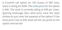 A 6-month call option on 100 shares of SRS Corp.
stock is selling for $300. The strike price for the option
is $40. The stock is currently selling at $38 per share.
Ignoring brokerage fees, what price must the stock
achieve to just cover the expense of the option? If the
stock price rises to $45, what will the net profit on the
option contract be?
