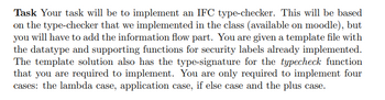 Task Your task will be to implement an IFC type-checker. This will be based
on the type-checker that we implemented in the class (available on moodle), but
you will have to add the information flow part. You are given a template file with
the datatype and supporting functions for security labels already implemented.
The template solution also has the type-signature for the typecheck function
that you are required to implement. You are only required to implement four
cases: the lambda case, application case, if else case and the plus case.