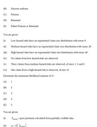 (В)
Discrete uniform
(C)
Poisson
(D)
Binomial
(E)
Either Poisson or Binomial
You are given:
(i)
Low-hazard risks have an exponential claim size distribution with mean 0.
(ii)
Medium-hazard risks have an exponential claim size distribution with mean 20 .
(iii)
High-hazard risks have an exponential claim size distribution with mean 30 .
(iv)
No claims from low-hazard risks are observed.
(v)
Three claims from medium-hazard risks are observed, of sizes 1, 2 and 3.
(vi)
One claim from a high-hazard risk is observed, of size 15.
Determine the maximum likelihood estimate of 0.
(A)
1
(В)
2
(C)
(D)
4
(E)
You are given:
(i)
= pure premium calculated from partially credible data
X partial
(ii)
µ = E[
%3D
partial
