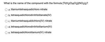 What is the name of the compound with the formula [Ti(H2O)4Cl2](NO3)2?
a. titaniumtetraaquadichloro nitrate
b. tetraaquadichlorodinitritotitanate (IV)
c. titaniumtetraaqualdichloro(IV) nitrate
d. tetraaquadichlorodinitritotitanium(IV)
e. tetraaquadichlorotitanium(IV) nitrate