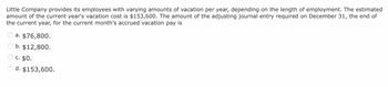 Little Company provides its employees with varying amounts of vacation per year, depending on the length of employment. The estimated
amount of the current year's vacation cost is $153,600. The amount of the adjusting journal entry required on December 31, the end of
the current year, for the current month's accrued vacation pay is
a. $76,800.
b. $12,800.
c. $0.
d. $153,600.