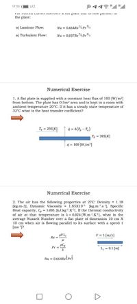 O 113ll 3ull
the plate:
a) Laminar Flow:
Nu = 0.664RE/2Pr3
a) Turbulent Flow:
Nu = 0.037ResPr3
Numerical Exercise
1. A flat plate is supplied with a constant heat flux of 100 [W/m2]
from bottom. The plate has 0.5m2 area and is kept in a room with
ambient temperature 20°C. If it has a steady state temperature of
32°C what is the heat transfer coefficient?
Ta = 293[K]
4 = h(T, - Ta)
T, = 305[K]
q = 100'[W/m2]
Numerical Exercise
2. The air has the following properties at 27C: Density = 1.18
[kg.m-3], Dynamic Viscosity = 1.85X105 [kg.m1.s'], Specific
Heat capacity, Cp = 1.005 [kJ.kg!.K-1. If the thermal conductivity
of air at that temperature is = 0.026 [W.m1.K), what is the
average Nusselt Number over a flat plate of dimension 10 cm X
10 cm when air is flowing parallel to its surface with a speed 1
[ms ']?
pVL.
Re =
V = 1 [m/s]
pCp
Pr =
Le = 0.1 [m]
Nu = 0.664Režpr3
