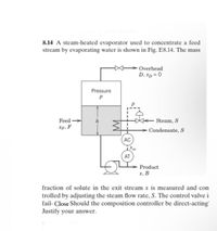 8.14 A steam-heated evaporator used to concentrate a feed
stream by evaporating water is shown in Fig. E8.14. The mass
Overhead
D, xp = 0
Pressure
Feed
Steam, S
Xp, F
Condensate, S
AC
Xm
AT
Product
x, B
fraction of solute in the exit stream x is measured and con
trolled by adjusting the steam flow rate, S. The control valve i
fail- Close Should the composition controller be direct-acting'
Justify your answer.
