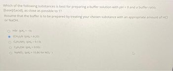 Which of the following substances is best for preparing a buffer solution with pH = 9 and a buffer ratio,
[base]/[acid], as close as possible to 1?
Assume that the buffer is to be prepared by treating your chosen substance with an appropriate amount of HCI
or NaOH.
O HBr (pK, =-9)
Ⓒ(CH₂)³N (PK = 4.20)
OCH NH₂ (PK-9.13)
O CH₂OH (PK, = 9.95)
O NaNO₂ (pK₂ = 10.86 for NO₂)