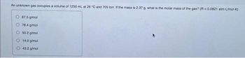 An unknown gas occupies a volume of 1250 mL at 26 °C and 705 torr. If the mass is 2.37 g. what is the molar mass of the gas? (R=0.0821 atm-L/mol-K)
67.5 g/mol
78.4 g/mol
O 50.2 g/mol
14.0 g/mol
43.2 g/mol