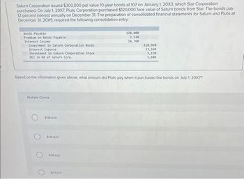 Saturn Corporation issued $300,000 par value 10-year bonds at 107 on January 1, 20X3, which Star Corporation
purchased. On July 1, 20X7, Pluto Corporation purchased $120,000 face value of Saturn bonds from Star. The bonds pay
12 percent interest annually on December 31. The preparation of consolidated financial statements for Saturn and Pluto at
December 31, 20X9, required the following consolidation entry:
Bonds Payable
Premium on Bonds Payable
Interest Income
Investment in Saturn Corporation Bonds
Interest Expense
Investment in Saturn Corporation Stock
NCI in NA of Saturn Corp.
Multiple Choice
Based on the information given above, what amount did Pluto pay when it purchased the bonds on July 1, 20X7?
$118.020
$118.920
$118.620
120,000
2,520
14,760
$117.220
118,920
13,560
3,120
1,680