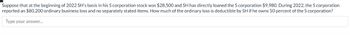 Suppose that at the beginning of 2022 SH's basis in his S corporation stock was $28,500 and SH has directly loaned the S corporation $9,980. During 2022, the S corporation
reported an $80,200 ordinary business loss and no separately stated items. How much of the ordinary loss is deductible by SH if he owns 50 percent of the S corporation?
Type your answer...