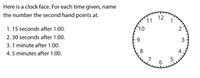 **Clock Time Exercise**

Here is a clock face. For each time given, determine the number the second hand points at:

1. 15 seconds after 1:00.
2. 30 seconds after 1:00.
3. 1 minute after 1:00.
4. 5 minutes after 1:00.

**Explanation of the Clock Face:**

The clock face displays numbers from 1 to 12, arranged in a circular manner. The numbers represent hours and are evenly distributed around the circle. Each number is separated by small ticks that indicate seconds. There are 60 ticks in total, corresponding to the 60 seconds in a minute.

- For 15 seconds after 1:00, the second hand would point at 3.
- For 30 seconds after 1:00, the second hand would point at 6.
- For 1 minute after 1:00, the second hand would complete a full circle back to 12.
- For 5 minutes after 1:00, the second hand would complete five full circles.