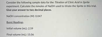 Consider the following sample data for the Titration of Citric Acid in Sprite
experiment. Calculate the mmoles of NaOH used to titrate the Sprite in this trial.
Give your answer to two decimal places.
NaOH concentration (M): 0.047
Buret Readings
Initial volume (mL): 2.59
Final volume (ml): 15.06