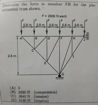 Determine the force in member FH for the pin-
connected truss shown.'
F = 2000 N each
F
IF
0.8 m
0.8 m 0.8 m 0.8 m
0.8 m
TA
2.5 m
(A) 0
(B) 2320 N (compression)
(C) 3840 N (tension)
(D) 4130 N (tension)
LL
