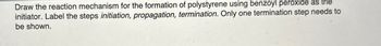 Draw the reaction mechanism for the formation of polystyrene using benzoyl peroxide as the
initiator. Label the steps initiation, propagation, termination. Only one termination step needs to
be shown.