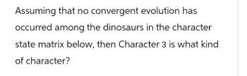 Assuming that no convergent evolution has
occurred among the dinosaurs in the character
state matrix below, then Character 3 is what kind
of character?