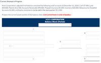 Current Attempt in Progress
Koch Corporation's adjusted trial balance contained the following asset accounts at December 31., 2020: Cash $7,000, Land
$40,000, Patents $12,500, Accounts Receivable $90,000, Prepaid Insurance $5,200, Inventory $30,000, Allowance for Doubtful
Accounts $4,000, and Equity Investments (to be sold in the next quarter) $11,000.
Prepare the current assets section of the balance sheet. (List Current Assets in order of liquidity.)
KOCH CORPORATION
Balance Sheet (Partial)
24
