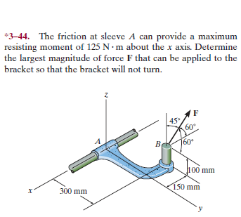 *3-44. The friction at sleeve A can provide a maximum
resisting moment of 125 N• m about the x axis. Determine
the largest magnitude of force F that can be applied to the
bracket so that the bracket will not turn.
45°
60
60
п00 mm
300 mm
150 mm
