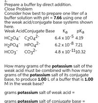 Prepare a buffer by direct addition.
Close Problem
Consider how best to prepare one liter of a
buffer solution with pH = 7.66 using one of
the weak acid/conjugate base systems shown
here.
Weak AcidConjugate Base
Ка
pKa
HC204¯ C204²-
6.4 x 10-5 4.19
Н2РОД НРОД2-
2-
6.2 x 10-8 7.21
HCO3
4.8 x 10-1110.32
How many grams of the potassium salt of the
weak acid must be combined with how many
grams of the potassium salt of its conjugate
base, to produce 1.00 L of a buffer that is 1.00
M in the weak base?
grams potassium salt of weak acid =
grams potassium salt of conjugate base =
