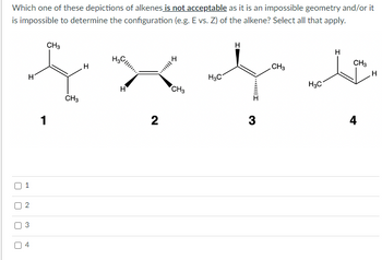 ### Educational Exercise: Evaluating Alkenes

#### Question:
Which one of these depictions of alkenes is **not acceptable** as it has an impossible geometry and/or it is impossible to determine the configuration (e.g., E vs. Z) of the alkene? Select all that apply.

#### Alkenes Depictions:

1. **Molecule 1:**
   - Structure: A simple alkene with one CH₃ group and one H atom on each end of the double bond.
   - Visual Format: Planar layout without any stereochemistry indicators (wedges or dashes).

2. **Molecule 2:**
   - Structure: Contains stereochemical markers with a dashed bond on one side of the double bond and a wedged bond on the opposite side, suggesting conflicting stereochemistry.
   - Visual Format: Has CH₃ groups, with one depicted using a dashed line, and another using a wedged line on different carbon atoms, leading to potential geometric inconsistencies.

3. **Molecule 3:**
   - Structure: An alkene with stereochemical indicators, one bond is wedged and the other is dashed.
   - Visual Format: A CH₃ group is shown with a wedged bond on one carbon, and an H with a dashed bond on the other carbon, implying a valid stereochemistry arrangement.

4. **Molecule 4:**
   - Structure: A straightforward depiction with CH₃ and H atoms on opposite sides of the double bond.
   - Visual Format: No stereochemistry indicators are present, simplifying the interpretation as a planar structure.

#### Options:

- [ ] 1
- [ ] 2
- [ ] 3
- [ ] 4

Carefully analyze each structure and identify which depiction(s) do not conform to correct stereochemical practice or possess geometrical impossibilities. Select the option(s) above that are not acceptable based on the provided alkenes' configurations.