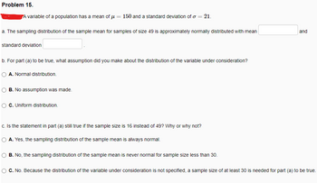 Problem 15.
A variable of a population has a mean of μ
=
a. The sampling distribution of the sample mean for samples of size 49 is approximately normally distributed with mean
standard deviation
b. For part (a) to be true, what assumption did you make about the distribution of the variable under consideration?
A. Normal distribution.
150 and a standard deviation of o = 21.
B. No assumption was made.
C. Uniform distribution.
c. Is the statement in part (a) still true if the sample size is 16 instead of 49? Why or why not?
A. Yes, the sampling distribution of the sample mean is always normal.
B. No, the sampling distribution of the sample mean is never normal for sample size less than 30.
and
C. No. Because the distribution of the variable under consideration is not specified, a sample size of at least 30 is needed for part (a) to be true.