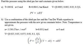 Find the pressure using the ideal gas law and constants given below.
a) T=300 K n-3 mol
R=0.084 L bar/Kmol V= [0.0005, 0.005, 0.05, 0.5] L
PV = nRT
b) Use a combination of the ideal gas law and the Van Der Waals equation to
approximate the pressure with the new given constants below. Note: Temperature is
not given.
a= 5.536 L² bar/mol²
V= [0.025, 0.05, 0.075, 0.01, 0.1, 1] L
b=0.03 L/mol
(P+²₂) (1
-w²a) (v nb) ²
(V-
n=3 mol
= nRT