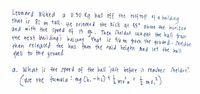 Leonard Kicked a 0:50 Kg ball off the rooftop of a building
that is 81 m tall. He oriented the kick at 45° above the horizon
and with the speed of 15 m. Then Sheldon caught the ball from
the next building's balcony that is 46 m from the ground. Sheldon
then released the ball from the said height and let the ball
fall to the ground
a. What is the speed of the ball just before it reaches Sheldon?
= = /2 mv ₁ ²)
2
(use the formula: mg Ch₁ - h₂) + = = mv ²0
2