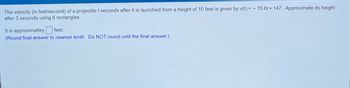 **Problem:**

The velocity (in feet/second) of a projectile \( t \) seconds after it is launched from a height of 10 feet is given by \( v(t) = -15.6t + 147 \). Approximate its height after 3 seconds using 6 rectangles.

**Solution:**

First, we need to use the given velocity function to approximate the height of the projectile after 3 seconds. The velocity function is \( v(t) = -15.6t + 147 \).

To approximate the height after 3 seconds using 6 rectangles, we need to use the concept of Riemann sums where the number of rectangles (n) is 6.

Below are the steps to proceed:

1. **Divide the interval \([0, 3]\) into 6 subintervals:**
   - The width of each subinterval, \(\Delta t\) = \(\frac{3 - 0}{6} = 0.5\) seconds.

2. **Calculate the midpoints of each subinterval:**
   - For each subinterval, the midpoint, \( t_i \), can be calculated as follows:
     - \( t_1 = \frac{0 + 0.5}{2} = 0.25 \)
     - \( t_2 = \frac{0.5 + 1.0}{2} = 0.75 \)
     - \( t_3 = \frac{1.0 + 1.5}{2} = 1.25 \)
     - \( t_4 = \frac{1.5 + 2.0}{2} = 1.75 \)
     - \( t_5 = \frac{2.0 + 2.5}{2} = 2.25 \)
     - \( t_6 = \frac{2.5 + 3.0}{2} = 2.75 \)

3. **Evaluate the velocity function at each midpoint:**
   - \( v(t_1) = v(0.25) = -15.6(0.25) + 147 \)
   - \( v(t_2) = v(0.75) = -15.6(0.75) + 147 \)
   - \( v(t_3) = v(1.25) = -15.6