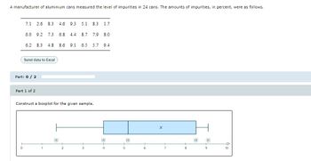 A manufacturer of aluminium cans measured the level of impurities in 24 cans. The amounts of impurities, in percent, were as follows.
7.1 2.6 8.3 4.6 9.3 5.1 8.3 1.7
6.0 9.2 7.3 6.8 4.4 8.7 7.9 8.0
6.2 8.3 4.8 8.6 9.1 6.5 5.7 9.4
Send data to Excel
Part: 0 / 2
0
Part 1 of 2
Construct a boxplot for the given sample.
B;8
2
3
5
6
X
7
8
4
9
10