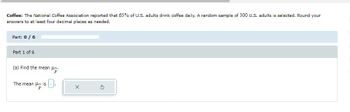 Coffee: The National Coffee Association reported that 65% of U.S. adults drink coffee daily. A random sample of 300 U.S. adults is selected. Round your
answers to at least four decimal places as needed.
Part: 0 / 6
Part 1 of 6
(a) Find the mean .
The mean is.
P
X
5