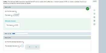 Coffee: The National Coffee Association reported that 65% of U.S. adults drink coffee daily. A random sample of 300 U.S. adults is selected. Round your
answers to at least four decimal places as needed.
Part 1 of 6
(a) Find the mean .
is 0.6500
The mean
Alternate Answer:
p
The mean
Part: 1/6
Part 2 of 6
is 0.65.
15
(b) Find the standard deviation .
The standard deviation d is
Español
00