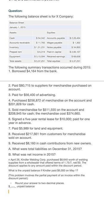 Question:
The following balance sheet is for X Company:
Balance Sheet
January 1, 2015
Assets:
Equities:
Cash
Accounts receivable
Inventory
Prepaid rent
Equipment
$54,342 Accounts payable
$11,765 Wages payable
$1,51,231 Notes payable
$6,319 Paid-in capital
$3,13,594 Retained earnings
$ 2,26,404
$1,302
$ 34,800
$2,06,107
$ 68,638
Total assets
$5,37,251
$ 5,37,251 Total equities
The following summary transactions occurred during 2015:
1. Borrowed $4,164 from the bank.
2. Paid $80,715 to suppliers for merchandise purchased on
account.
3. Paid for $56,400 of advertising.
4. Purchased $256,872 of merchandise on the account and
$201,828 for cash.
5. Sold merchandise for $511,555 on the account and
$208,945 for cash; the merchandise cost $374,660.
6. Signed a five-year rental lease for $10,000; paid for one
year in advance.
7. Paid $5,989 for land and equipment.
8. Received $217,661 from customers for merchandise
sold on account.
9. Received $8,160 in cash contributions from new owners.
A. What were total liabilities on December 31, 2015?
B. What was net income in 2015?
n April 26, Kindler Welding Corp. purchased $8,640 worth of welding
supplies from a wholesaler that offered terms of 1.75/7, net/30. The
discount applies to any amount paid within the discount period.
What is the unpaid balance if Kindler paid $6,000 on May 1?
(This problem involves the partial payment of an invoice within the
discount period.)
Round your answer to two decimal places.
$unpaid balance