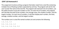 **CENT 110 Homework 6**

This assignment involves writing a program that reads from a text file containing multiple lines of floating numbers separated by commas. The program will ask for the user to enter the file name of the text file. The program will read each line of numbers, use the `split()` function to put the numbers in lists. For each line of numbers, the program will calculate the total of the numbers, the average value, the smallest number, and the largest number. For each line of numbers, it will then display each number, the total, average, smallest number, and the largest number.

The numbers are in a text file named `numbers.txt` and contain the following:

1.0, 2.0, 3.0  
4.0, 3.0, 2.0, 1.0  
5.0, 5.0, 5.0, 5.0, 5.0  