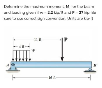 Determine the maximum moment, M, for the beam
and loading given if w = 2.2 kip/ft and P = 27 kip. Be
sure to use correct sign convention. Units are kip-ft
· 4 ft →
11 ft-
W
16 ft-
Р
-|P
B