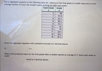 Run a regression analysis on the following data set, where y is the final grade in a math class and x is the
average number of hours the student spent working on math each week.
hours/week
Grade
y
48
57.8
8
62.2
8
58.2
8
72.2
10
63
10
79
11
64.4
18
90.2
18
87.2
State the regression equation with constants accurate to 2 decimal places.
%3D
X +
What is the predicted value for the final grade when a student spends an average of 11 hours each week on
math?
found to 2 decimal places.
