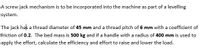 A screw jack mechanism is to be incorporated into the machine as part of a levelling
system.
The jack has a thread diameter of 45 mm and a thread pitch of 6 mm with a coefficient of
friction of 0.2. The bed mass is 500 kg and if a handle with a radius of 400 mm is used to
apply the effort, calculate the efficiency and effort to raise and lower the load.
