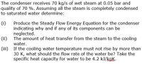 The condenser receives 70 kg/s of wet steam at 0.05 bar and
quality of 70 %. Assuming all the steam is completely condensed
to saturated water determine:
(i)
Produce the Steady Flow Energy Equation for the condenser
indicating why and if any of its components can be
neglected.
(ii) The amount of heat transfer from the steam to the cooling
water.
(iii) If the cooling water temperature must not rise by more than
30 K, what should the flow rate of the water be? Take the
specific heat capacity for water to be 4.2 kJ/kaK.
