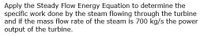 Apply the Steady Flow Energy Equation to determine the
specific work done by the steam flowing through the turbine
and if the mass flow rate of the steam is 700 kg/s the power
output of the turbine.
