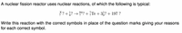 A nuclear fission reactor uses nuclear reactions, of which the following is typical:
*? +}? →
94? +Te + 3,? + 197 ?
Write this reaction with the correct symbols in place of the question marks giving your reasons
for each correct symbol.
