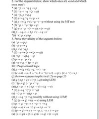 2. For the sequents below, show which ones are valid and which
ones aren't:
* (a) -p - -99→P
(bv d)- b A d (q) *
*
(c) p, p vqq
(d) p v q,-q vrpvr
(e) p (q vr),-q,-r-p without using the MT rule
* (f) -p A -g -(p v q)
*
(b+4) v (b+.1)_ d v d (8),
(h) pq, s→tp vs qAt
*(i) -(-p v q) p.
3. Prove the validity of the sequents below:
(a) p pp
(b) pp 4
(c)p v q,"qp
(d)-pp(p q))
(e) (p-
(f) p9 P vq
(g) p vq(p→4)
80 1 Propositional logic
(h) p (q vr), -q, -r |- -p
(i) (c An) t, h A s, hA-(s vc) →p|- (nA-t)→p
(G) the two sequents implict in (1.2) on page 20
(k) q |- (p a q) v(-p^q) using LEM
(1) -(p ag) |- -pv-g
(m) p Aqr- (pr) v (q→r)
(n) p aq -(-p v -q)
(0) (-p v -q) pnq
(p) p q p v q possibly without using LEM?
() (p q) v (q→r) using LEM
(r) p - q, -p -r, "q→ rq
(s) p- q, r-t, q →rp- -t
(t) (p → q) → r, s p, t, s A t→qr
(u) (s → p) v (1 → q) (s → q) v (t→ p)
q) qp
*
