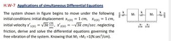 H.W-7 Applications of simultaneous Differential Equations
The system shown in figure begins to move under the following
initial conditions: initial displacement x1(0) = 1 cm, x2(0) = 1 cm,
initial velocity x'1(0) = √3km, x'2(0) = -√3k cm/sec. neglecting
cm
sec
friction, derive and solve the differential equations governing the
free vibration of the system. Knowing that M₁ M₂ =1(N.sec²/cm).
k
m M₁
k
m
=↑
M₂
X2
k