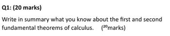 Q1: (20 marks)
Write in summary what you know about the first and second
fundamental theorems of calculus. (2⁰marks)