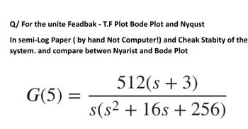 Q/ For the unite Feadbak -T.F Plot Bode Plot and Nyqust
In semi-Log Paper (by hand Not Computer!) and Cheak Stabity of the
system. and compare betwen Nyarist and Bode Plot
G(5)=
=
512(s + 3)
s(s² + 16s+256)